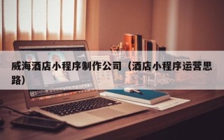 进贤威海酒店小程序制作公司（酒店小程序运营思路）